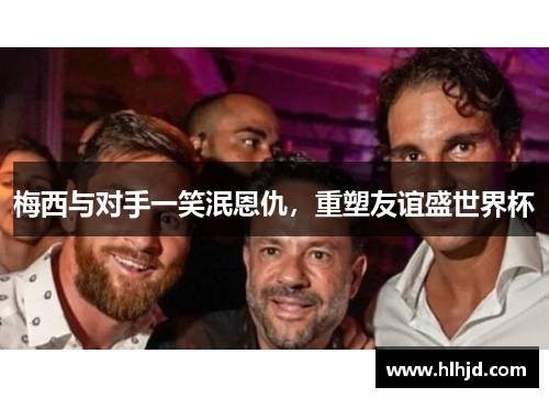 梅西与对手一笑泯恩仇，重塑友谊盛世界杯